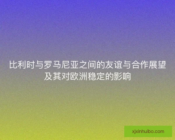 比利时与罗马尼亚之间的友谊与合作展望及其对欧洲稳定的影响