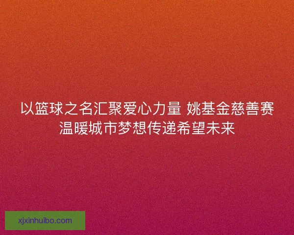 以篮球之名汇聚爱心力量 姚基金慈善赛温暖城市梦想传递希望未来