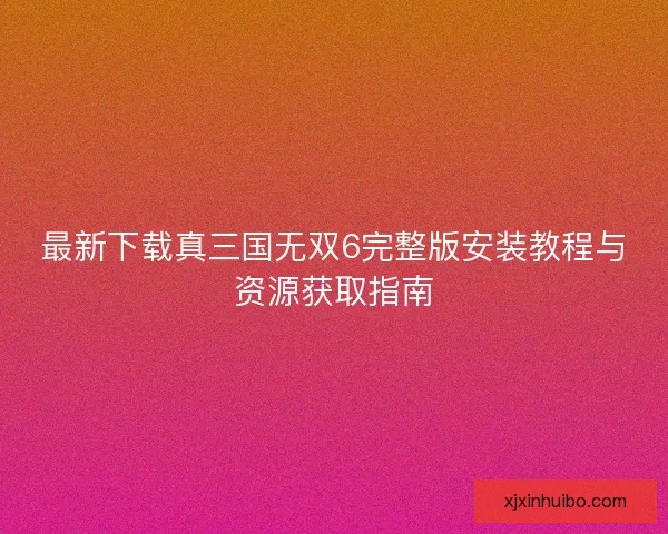 最新下载真三国无双6完整版安装教程与资源获取指南