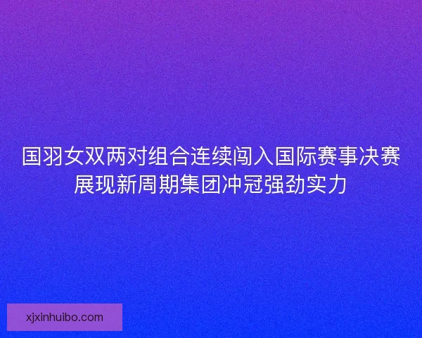 国羽女双两对组合连续闯入国际赛事决赛展现新周期集团冲冠强劲实力