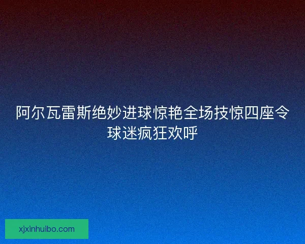 阿尔瓦雷斯绝妙进球惊艳全场技惊四座令球迷疯狂欢呼