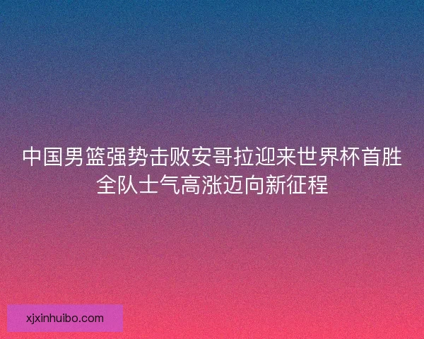 中国男篮强势击败安哥拉迎来世界杯首胜全队士气高涨迈向新征程