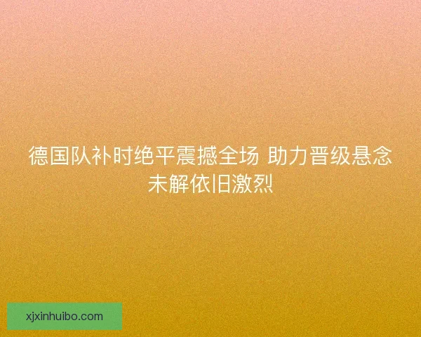德国队补时绝平震撼全场 助力晋级悬念未解依旧激烈